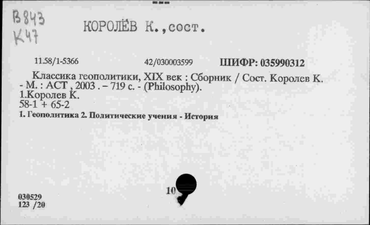 ﻿МЧЬ
КОРОЛЁВ К.,сост.
1138/1^366	42/030003399 ШИФР: 03S990312
Классика геополитики, XIX век : Сборник / Сост. Королев К.
- М.: ACT , 2003 .-719 с. - (Philosophy).
1.Королев К.
58-1 + 65-2
1. Геополитика 2. Политические учения - История
030529
123 /20